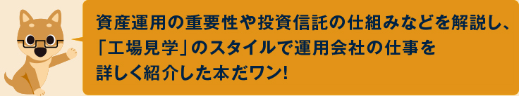 資産運用の重要性や投資信託の仕組みなどを解説し、「工場見学」のスタイルで運用会社の仕事を詳しく紹介した本だワン！